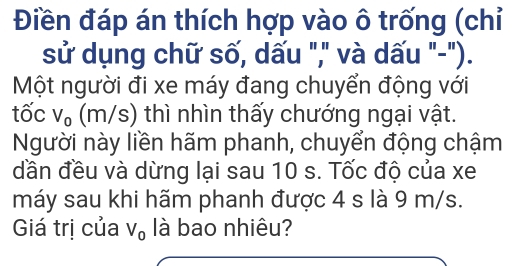 Điền đáp án thích hợp vào ô trống (chỉ 
sử dụng chữ số, dấu "," và dấu "-"). 
Một người đi xe máy đang chuyển động với 
tốc V_0 (m/s) thì nhìn thấy chướng ngại vật. 
Người này liền hãm phanh, chuyển động chậm 
dần đều và dừng lại sau 10 s. Tốc độ của xe 
máy sau khi hãm phanh được 4 s là 9 m/s. 
Giá trị của V_0 là bao nhiêu?