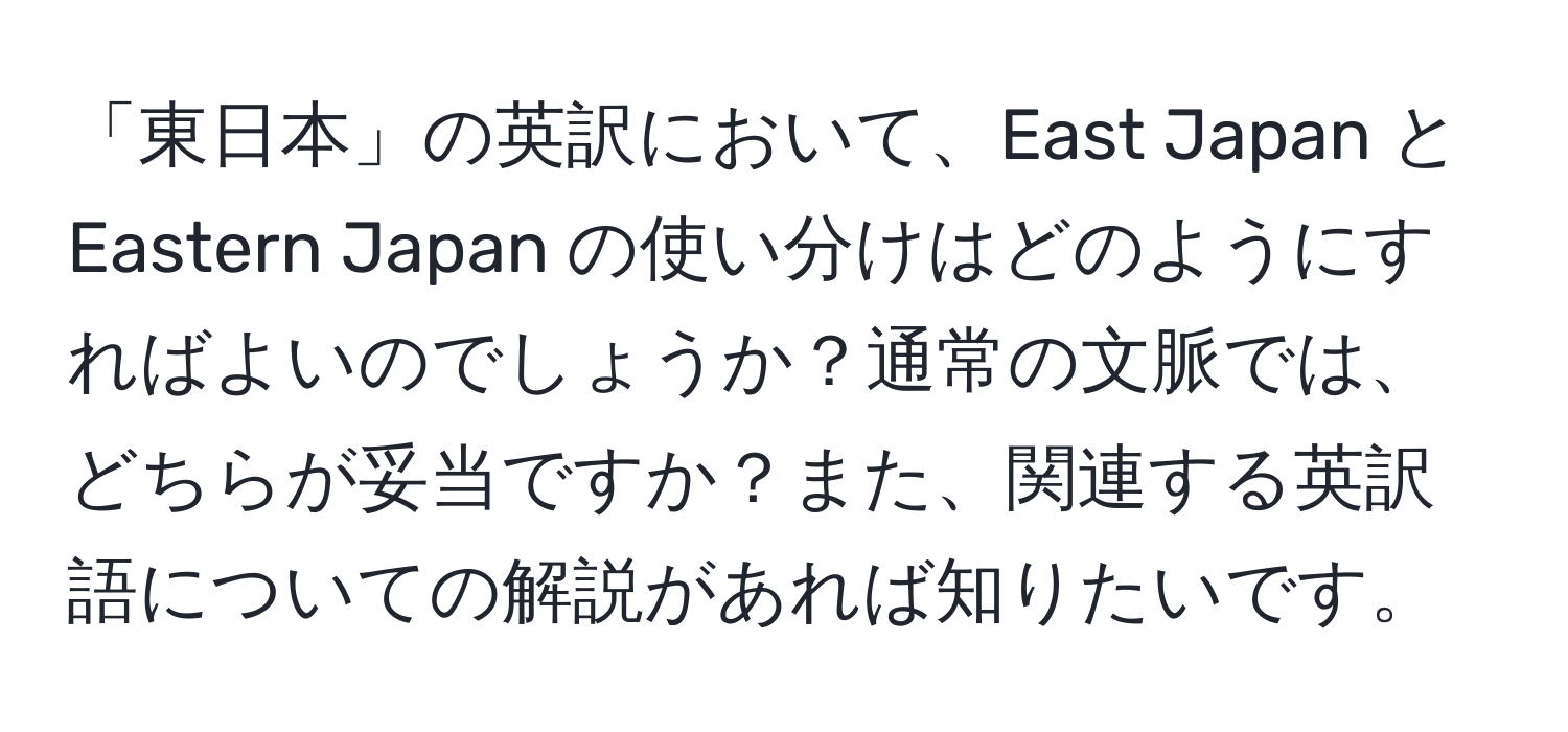 「東日本」の英訳において、East Japan と Eastern Japan の使い分けはどのようにすればよいのでしょうか？通常の文脈では、どちらが妥当ですか？また、関連する英訳語についての解説があれば知りたいです。