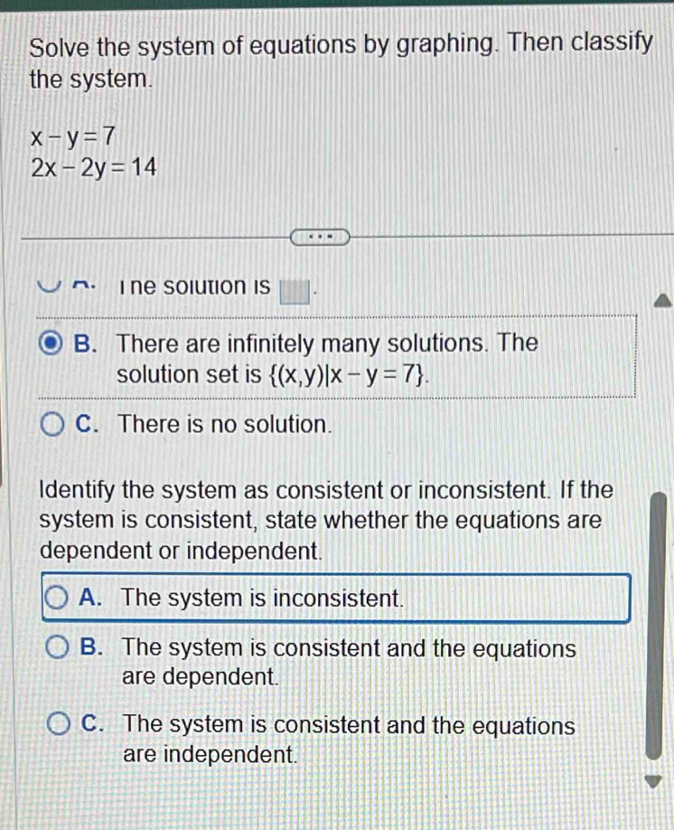 Solve the system of equations by graphing. Then classify
the system.
x-y=7
2x-2y=14
i ne solution is □ .
B. There are infinitely many solutions. The
solution set is  (x,y)|x-y=7.
C. There is no solution.
Identify the system as consistent or inconsistent. If the
system is consistent, state whether the equations are
dependent or independent.
A. The system is inconsistent.
B. The system is consistent and the equations
are dependent.
C. The system is consistent and the equations
are independent.