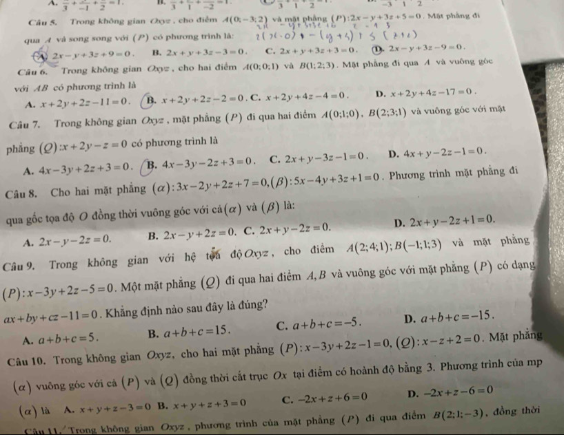 A. frac 3+frac -1+frac 2=1. BL. frac 3+frac 1+frac -2=1 frac 3+frac 1+frac 2 -112
Câu 5. Trong không gian Oxyz , cho điểm A(0;-3;2) và mật phầng (P):2x-y+3z+5=0 Mặt phầng đi
qua A và song song với (P) có phương trình là:
2x-y+3z+9=0. B. 2x+y+3z-3=0. C. 2x+y+3z+3=0. (1). 2x-y+3z-9=0.
Câu 6. Trong không gian Oxyz , cho hai điểm A(0;0;1) và B(1;2;3). Mặt phẳng đi qua A và vuông góc
với AB có phương trình là
A. x+2y+2z-11=0. B. x+2y+2z-2=0. C. x+2y+4z-4=0. D. x+2y+4z-17=0.
Câu 7. Trong không gian Oxyz , mặt phẳng (P) đi qua hai điểm A(0;1;0),B(2;3;1) và vuông góc với mặt
phẳng (Q):x+2y-z=0 có phương trình là
A. 4x-3y+2z+3=0. B. 4x-3y-2z+3=0. C. 2x+y-3z-1=0. D. 4x+y-2z-1=0.
Câu 8. Cho hai mặt phẳng (α) 3x-2y+2z+7=0, ,(β): 5x-4y+3z+1=0. Phương trình mặt phẳng đi
qua gốc tọa độ O đồng thời vuông góc với cả(α) và (β) là:
A. 2x-y-2z=0. B. 2x-y+2z=0. C. 2x+y-2z=0. D. 2x+y-2z+1=0.
Câu 9. Trong không gian với hệ toa độ Oxyz , cho điểm A(2;4;1);B(-1;1;3) và mặt phẳng
(P): x-3y+2z-5=0. Một mặt phẳng (Q) đi qua hai điểm A, B và vuông góc với mặt phẳng (P) có dạng
ax+by+cz-11=0. Khẳng định nảo sau đây là đúng?
A. a+b+c=5. B. a+b+c=15. C. a+b+c=-5. D. a+b+c=-15.
Câu 10. Trong không gian Oxyz, cho hai mặt phẳng (P): x-3y+2z-1=0 (2): x-z+2=0. Mặt phẳng
(α) vuông góc với cả (P) và (Q) đồng thời cắt trục Ox tại điểm có hoành độ bằng 3. Phương trình của mp
(α) là A. x+y+z-3=0 B. x+y+z+3=0 C. -2x+z+6=0 D. -2x+z-6=0
Câu 11. Trong không gian Oxyz , phương trình của mặt phẳng (P) đi qua điểm B(2;1;-3) , đồng thời