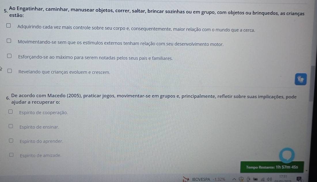 Ao Engatinhar, caminhar, manusear objetos, correr, saltar, brincar sozinhas ou em grupo, com objetos ou brinquedos, as crianças
estão:
Adquirindo cada vez mais controle sobre seu corpo e, consequentemente, maior relação com o mundo que a cerca.
Movimentando-se sem que os estímulos externos tenham relação com seu desenvolvimento motor.
Esforçando-se ao máximo para serem notadas pelos seus pais e familiares.
Revelando que crianças evoluem e crescem.
6. De acordo com Macedo (2005), praticar jogos, movimentar-se em grupos e, principalmente, refletir sobre suas implicações, pode
ajudar a recuperar o:
Espírito de cooperação.
Espírito de ensinar.
Espírito do aprender.
Espírito de amizade.
Tempo Restante: 1h 57m 45s
17:51
IBOVESPA -1.32%