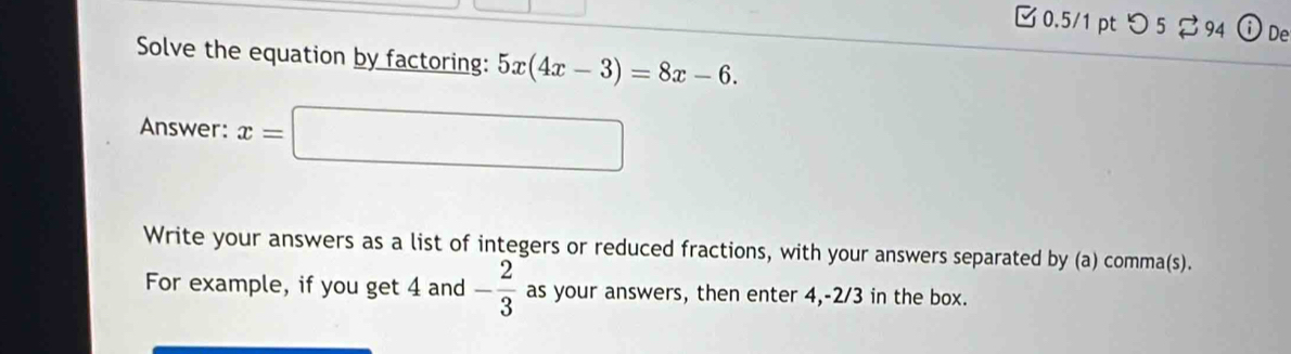 □ 0.5/1 pt つ 5 94 De 
Solve the equation by factoring: 5x(4x-3)=8x-6. 
Answer: x= =□
Write your answers as a list of integers or reduced fractions, with your answers separated by (a) comma(s). 
For example, if you get 4 and - 2/3  as your answers, then enter 4, -2/3 in the box.