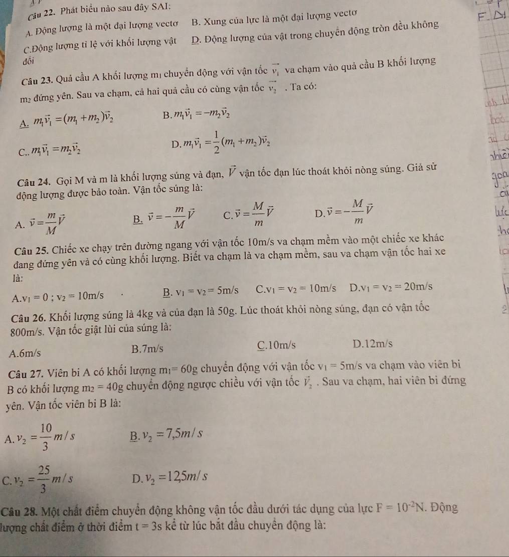 Phát biểu nào sau đây SAI:
A Động lượng là một đại lượng vectơ B. Xung của lực là một đại lượng vectơ
C.Động lượng tỉ lệ với khối lượng vật D. Động lượng của vật trong chuyển động tròn đều không
đồi
Câu 23. Quả cầu A khối lượng mị chuyển động với vận tốc vector v_1 va chạm vào quả cầu B khối lượng
m2 đứng yên. Sau va chạm, cả hai quả cầu có cùng vận tốc vector v_2. Ta có:
A. m_1vector v_1=(m_1+m_2)vector v_2 B. m_1vector v_1=-m_2vector v_2
C.. m_1vector v_1=m_2vector v_2
D. m_1vector v_1= 1/2 (m_1+m_2)vector v_2
Câu 24. Gọi M và m là khối lượng súng và đạn, vector V vận tốc đạn lúc thoát khỏi nòng súng. Giả sử
động lượng được bảo toàn. Vận tốc súng là:
A. vector v= m/M vector v
B. vector v=- m/M vector V C. vector v= M/m vector v D. vector v=- M/m vector v
Câu 25. Chiếc xe chạy trên đường ngang với vận tốc 10m/s va chạm mềm vào một chiếc xe khác
đang đứng yên và có cùng khối lượng. Biết va chạm là va chạm mềm, sau va chạm vận tốc hai xe
là:
A. v_1=0;v_2=10m/s
B. v_1=v_2=5m/s v_1=v_2=10m/s D. v_1=v_2=20m/s
Câu 26. Khối lượng súng là 4kg và của đạn là 50g. Lúc thoát khỏi nòng súng, đạn có vận tốc
800m/s. Vận tốc giật lùi của súng là:
A.6m/s B.7m/s C.10m/s
D.12m/s
Câu 27. Viên bi A có khổi lượng m_1=60g chuyển động với vận tốc v_1=5m/s va chạm vào viên bi
B có khối lượng m_2=40g chuyển động ngược chiều với vận tốc vector V_2. Sau va chạm, hai viên bi đứng
yên. Vận tốc viên bi B là:
A. v_2= 10/3 m/s B. v_2=7,5m/s
C v_2= 25/3 m/s
D. v_2=12,5m/s
Câu 28. Một chất điểm chuyển động không vận tốc đầu dưới tác dụng của lực F=10^(-2)N. Động
lượng chất điểm ở thời điểm t=3s kể từ lúc bắt đầu chuyền động là: