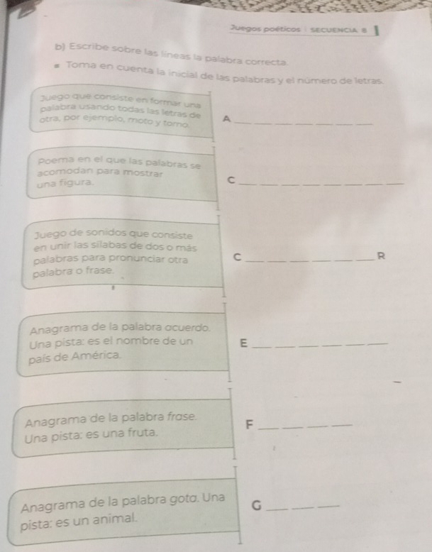 Juegos poéticos : sECUENCIA, 8 
b) Escribe sobre las líneas la palabra correcta. 
# Toma en cuenta la inicial de las palabras y el número de letras. 
Juego que consiste en formar una 
galabra usando todas las letras de A 
otra, por ejemplo, moto y tomo._ 
Poema en el que las palabras se 
acomodanı para mostrar C_ 
una figura. 
Juego de sonidos que consiste 
en unir las silabas de dos o más 
palabras para pronunciar otra C_ 
R 
balabra o frase 
! 
Anagrama de la palabra ɑcuerdo. 
Una pista: es el nombre de un E__ 
país de América. 
Anagrama de la palabra frɑse. F_ 
Una pista: es una fruta. 
Anagrama de la palabra gotá. Una G__ 
pista: es un animal.