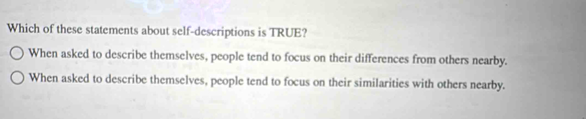 Which of these statements about self-descriptions is TRUE?
When asked to describe themselves, people tend to focus on their differences from others nearby.
When asked to describe themselves, people tend to focus on their similarities with others nearby.