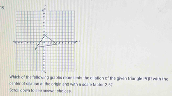 Which of the following graphs represents the dilation of the given triangle PQR with the 
center of dilation at the origin and with a scale factor 2.5? 
Scroll down to see answer choices.