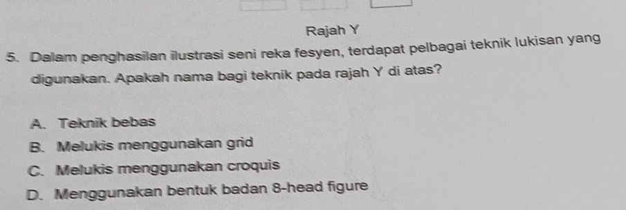 Rajah Y
5. Dalam penghasilan ilustrasi seni reka fesyen, terdapat pelbagai teknik lukisan yang
digunakan. Apakah nama bagi teknik pada rajah Y di atas?
A. Teknik bebas
B. Melukis menggunakan grid
C. Melukis menggunakan croquis
D. Menggunakan bentuk badan 8 -head figure