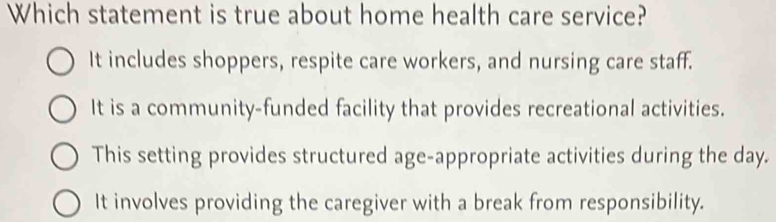 Which statement is true about home health care service?
It includes shoppers, respite care workers, and nursing care staff.
It is a community-funded facility that provides recreational activities.
This setting provides structured age-appropriate activities during the day.
It involves providing the caregiver with a break from responsibility.