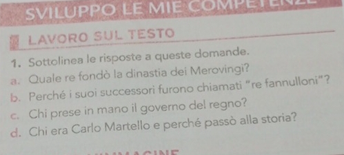 SVILUPPO LE MIE COMPETENE 
Lavoro Sul testo 
1. Sottolinea le risposte a queste domande. 
a. Quale re fondò la dinastia dei Merovingi? 
b. Perché i suoi successori furono chiamati “re fannulloni”? 
c. Chi prese in mano il governo del regno? 
d. Chi era Carlo Martello e perché passò alla storia?