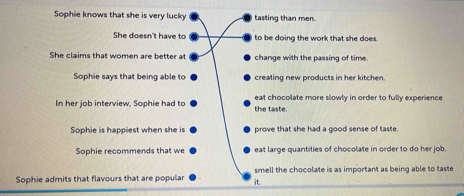 Sophie knows that she is very lucky tasting than men.
She doesn't have to to be doing the work that she does.
She claims that women are better at change with the passing of time.
Sophie says that being able to creating new products in her kitchen.
eat chocolate more slowly in order to fully experience
In her job interview, Sophie had to the taste.
Sophie is happiest when she is prove that she had a good sense of taste.
Sophie recommends that we eat large quantities of chocolate in order to do her job.
smell the chocolate is as important as being able to taste
Sophie admits that flavours that are popular
it.