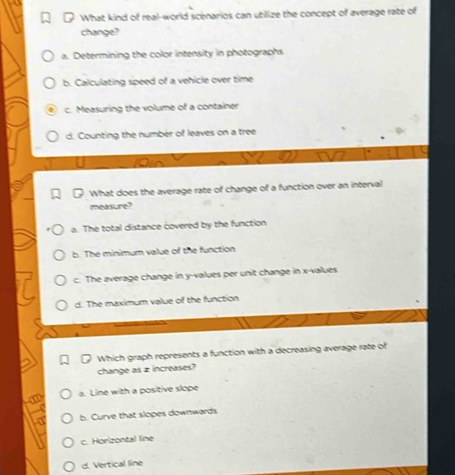 What kind of real-world scenarios can utilize the concept of average rate of
change?
a. Determining the color intensity in photographs
b. Calculating speed of a vehicle over time
c. Measuring the volume of a container
d. Counting the number of leaves on a tree
What does the average rate of change of a function over an interval
measure?
a. The total distance covered by the function
b. The minimum value of the function
c. The average change in y -values per unit change in x -values
d. The maximum value of the function
Which graph represents a function with a decreasing average rate of
change as z increases?
a. Line with a positive slope
b. Curve that slopes downwards
c. Horizontal line
d. Vertical line