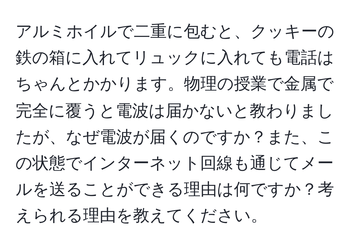 アルミホイルで二重に包むと、クッキーの鉄の箱に入れてリュックに入れても電話はちゃんとかかります。物理の授業で金属で完全に覆うと電波は届かないと教わりましたが、なぜ電波が届くのですか？また、この状態でインターネット回線も通じてメールを送ることができる理由は何ですか？考えられる理由を教えてください。