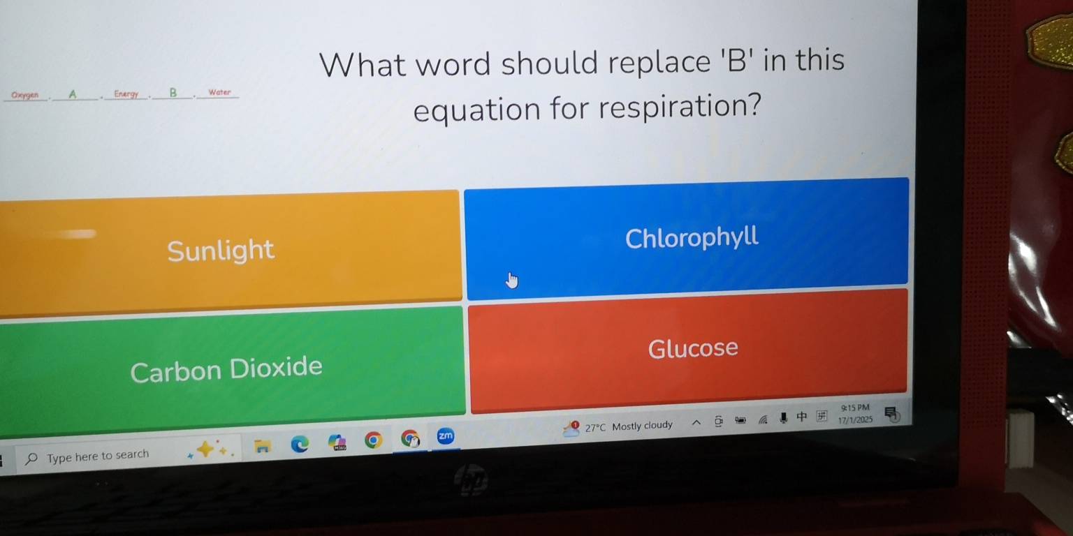 What word should replace 'B' in this
Oxygen___. _ A . Energy___. B Water
equation for respiration?
Sunlight Chlorophyll
Glucose
Carbon Dioxide
9:15 PM
27°C Mostly cloudy 17/1/2025
Type here to search