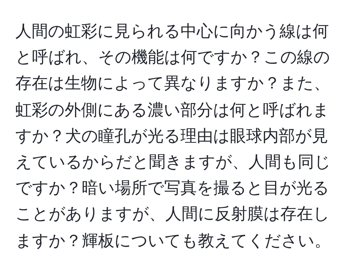 人間の虹彩に見られる中心に向かう線は何と呼ばれ、その機能は何ですか？この線の存在は生物によって異なりますか？また、虹彩の外側にある濃い部分は何と呼ばれますか？犬の瞳孔が光る理由は眼球内部が見えているからだと聞きますが、人間も同じですか？暗い場所で写真を撮ると目が光ることがありますが、人間に反射膜は存在しますか？輝板についても教えてください。