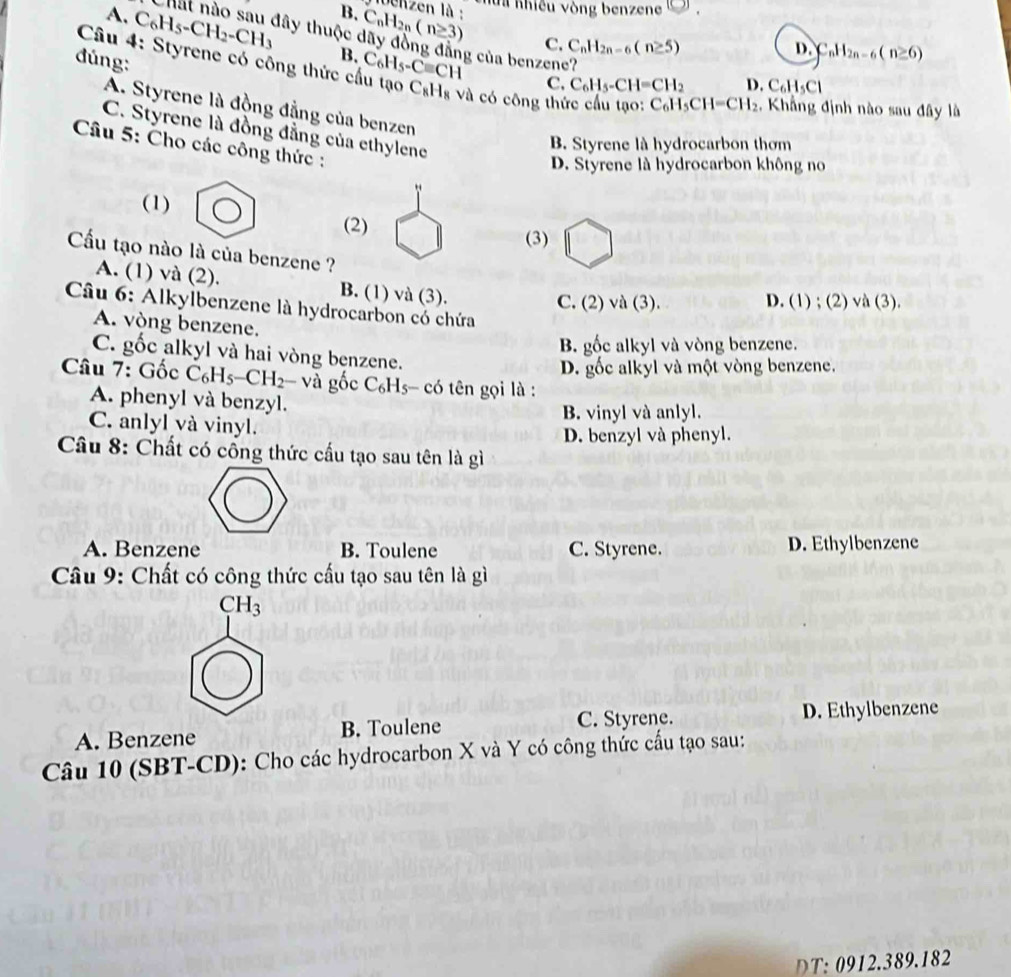 ha Khiều vòng benzene [0].
lbenzen là : C_nH_2n-6(n≥ 6)
B. C_nH_2n(n≥ 3) C. C_nH_2n-6(n≥ 5)
A. C_6H_5-CH_2-CH_3 B. C_6H_5-Cequiv CH
Chất nào sau đây thuộc dãy đồng đẳng của benzene?
D.
đúng:
Câu 4: Styrene có công thức cầu tạo C_8H_8 Và có công thức cầu tạo: C_6H_5CH=CH_2 :, Khẳng định nào sau đây là
C. C_6H_5-CH=CH_2 D. C_6H_5Cl
A. Styrene là đồng đẳng của benzen
C. Styrene là đồng đẳng của ethylene
B. Styrene là hydrocarbon thơm
Câu 5: Cho các công thức :
D. Styrene là hydrocarbon không no
(1)
(2)
(3)
Cầu tạo nào là của benzene ?
A. (1) và (2). B. (1) và (3).
C. (2) và (3). D. (1) ; (2) /a(3)
Câu 6: Alkylbenzene là hydrocarbon có chứa
A. vòng benzene.
B. gốc alkyl và vòng benzene.
C. gốc alkyl và hai vòng benzene.
D. gốc alkyl và một vòng benzene.
* Câu 7: Gốc C_6H_5-CH_2- và gốc C_6H_5 có tên gọi là :
A. phenyl và benzyl.
B. vinyl và anlyl.
C. anlyl và vinyl.
D. benzyl và phenyl.
Câu 8: Chất có công thức cấu tạo sau tên là gì
A. Benzene B. Toulene C. Styrene. D. Ethylbenzene
Câu 9: Chất có công thức cấu tạo sau tên là gì
CH_3
A. Benzene B. Toulene C. Styrene. D. Ethylbenzene
Câu 10 (SBT-CD): Cho các hydrocarbon X và Y có công thức cấu tạo sau:
DT: 0912.389.182