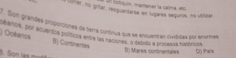 ul un botiquín, mantener la calma, etc.
o ce , no gritar, resguardarse en lugares seguros, no utilizar
7. Son grandes proporciones de tierra continua que se encuentran divididas por enormes
) Océanos ce anos, por acuerdos políticos entre las naciones, o debido a procesos históricos.
B) Continentes
B) Mares continentales D) País
8. Son las mod