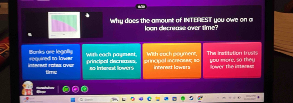 Why does the amount of INTEREST you owe on a 
loan decrease over time? 
Banks are legally 
required to lower With each payment, With each payment, The institution trusts 
interest rates over principal decreases, principal increases; so you more, so they 
so interest lowers interest lowers lower the interest 
time 
Seat