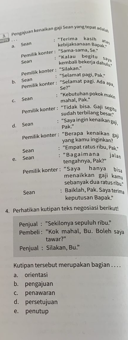 Pengajuan kenaikan gaji Sean yang tepat adalah
: "Terima kasih ata
a. Sean kebijaksanaan Bapak"
Pemilik konter : "Sama-sama, Se."
: "Kalau begitu saya
Sean kembali bekerja dahuly
Pemilik konter : "Silakan."
: "Selamat pagi, Pak."
b. Sean
Pemilik konter : "Selamat pagi. Ada apa,
Se?”
c. Sean
: "Kebutuhan pokok makin
mahal, Pak.”
Pemilik konter : "Tidak bisa. Gaji segitu
sudah terbilang besar."
: "Saya ingin kenaikan gaji,
d. Sean Pak.”
Pemilik konter : "Berapa kenaikan gaji
yang kamu inginkan?
Sean : "Empat ratus ribu, Pak."
e. Sean : "Bagaimana jalan
tengahnya, Pak?”
Pemilik konter : "Saya hanya bisa
menaikkan gaji kamu
sebanyak dua ratus ribu."
Sean : Baiklah, Pak. Saya terima
keputusan Bapak.”
4. Perhatikan kutipan teks negosiasi berikut!
Penjual : "Sekilonya sepuluh ribu."
Pembeli: "Kok mahal, Bu. Boleh saya
tawar?”
Penjual : Silakan, Bu.”
Kutipan tersebut merupakan bagian . . . .
a. orientasi
b. pengajuan
c. penawaran
d. persetujuan
e. penutup