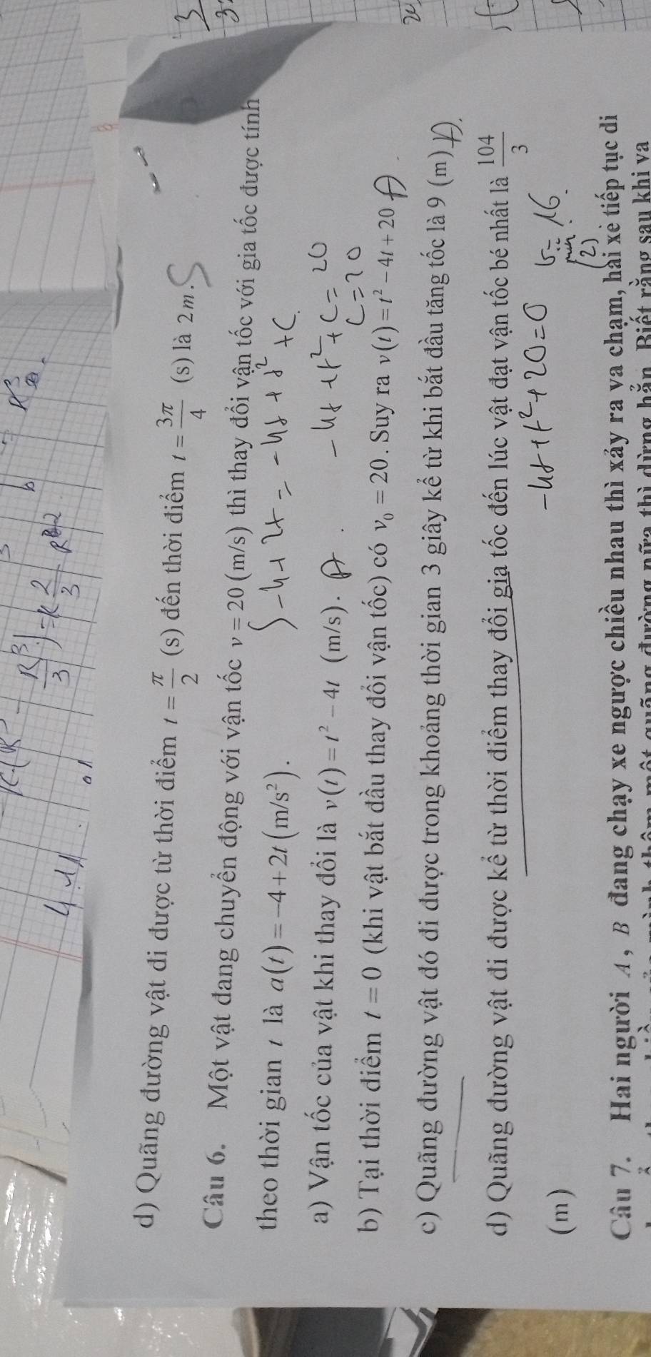 d) Quãng đường vật đi được từ thời điểm t= π /2 (s) đến thời điểm t= 3π /4  (s) là 2m
Câu 6. Một vật đang chuyển động với vận tốc v=20 (m/s) thì thay đổi vận tốc với gia tốc được tính
theo thời gian là a(t)=-4+2t(m/s^2). 
a) Vận tốc của vật khi thay đổi là v(t)=t^2-4t (m/s).
b) Tại thời điểm t=0 (khi vật bắt đầu thay đổi vận tốc) có v_0=20. Suy rav(t)=t^2-4t+20
c) Quãng đường vật đó đi được trong khoảng thời gian 3 giây kể từ khi bắt đầu tăng tốc là 9 (m)
d) Quãng đường vật đi được kể từ thời điểm thay đổi gia tốc đến lúc vật đạt vận tốc bé nhất là  104/3 
(m)
Câu 7. Hai người A , B đang chạy xe ngược chiều nhau thì xảy ra va chạm, hài xẻ tiếp tục di
đường nữa thì dừng hằn. Biết rằng sau khi va