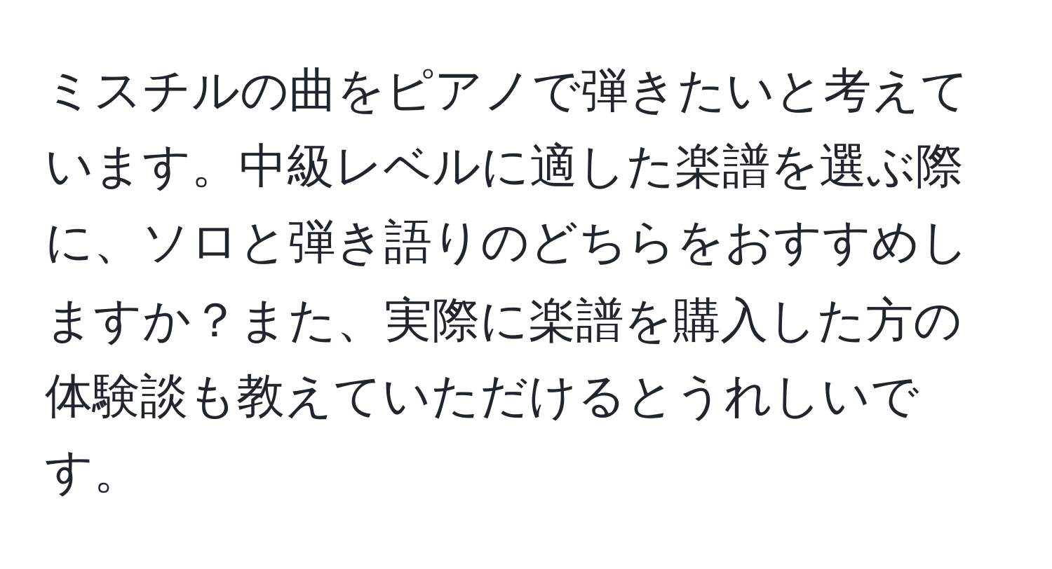 ミスチルの曲をピアノで弾きたいと考えています。中級レベルに適した楽譜を選ぶ際に、ソロと弾き語りのどちらをおすすめしますか？また、実際に楽譜を購入した方の体験談も教えていただけるとうれしいです。