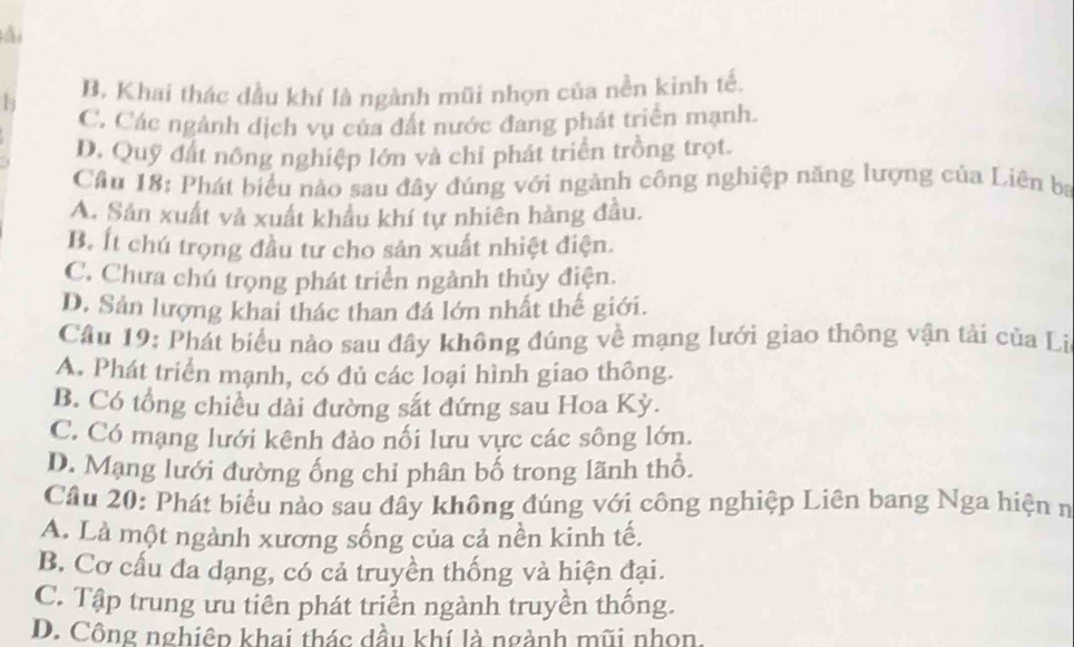 ài
h B. Khai thác dầu khí là ngành mũi nhọn của nền kinh tế.
C. Các ngành dịch vụ của đất nước đang phát triển mạnh.
D. Quỹ đất nông nghiệp lớn và chỉ phát triển trồng trọt.
Cầu 18: Phát biểu nào sau đây đúng với ngành công nghiệp năng lượng của Liên bị
A. Sản xuất và xuất khẩu khí tự nhiên hàng đầu.
B. Ít chú trọng đầu tư cho sản xuất nhiệt điện.
C. Chưa chú trọng phát triển ngành thủy điện.
D. Sản lượng khai thác than đá lớn nhất thế giới.
Cầu 19: Phát biểu nào sau đây không đúng về mạng lưới giao thông vận tải của Li
A. Phát triển mạnh, có đủ các loại hình giao thông.
B. Có tổng chiều dài đường sắt đứng sau Hoa Kỳ.
C. Có mạng lưới kênh đảo nối lưu vực các sông lớn.
D. Mạng lưới đường ống chỉ phân bố trong lãnh thổ.
Câu 20: Phát biểu nào sau đây không đúng với công nghiệp Liên bang Nga hiện n
A. Là một ngành xương sống của cả nền kinh tế.
B. Cơ cấu đa dạng, có cả truyền thống và hiện đại.
C. Tập trung ưu tiên phát triển ngành truyền thống.
D. Công nghiêp khai thác dầu khí là ngành mũi nhọn.