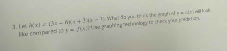 What do you think the graph of y=h(x) will look
3. Let h(x)=(3x-6)(x+3)(x-7) ? Use graphing technology to check your prediction.
like compared to y=f(x)