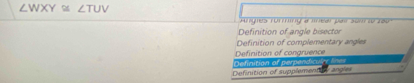 ∠ WXY≌ ∠ TUV
Angles forming a linear pair sum to 2ã0
Definition of angle bisector
Definition of complementary angles
Definition of congruence
Definition of perpendicular lines
Definition of supplementary angles