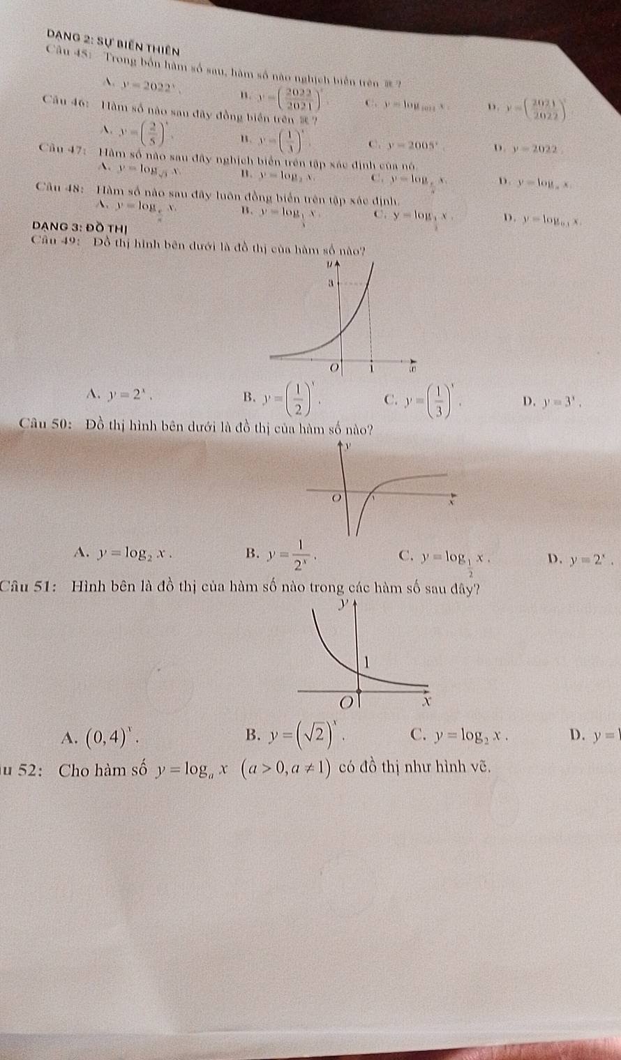 Dang 2: Sự biến thiên
Cầu 45: Trong bốn hàm số sau, hàm số nào nghịch biến trên #?
A. y=2022°. n. y=( 2022/2021 )^circ  C. y=log _tan xx ”. y=( 2021/2022 )^3
Cầu 46:  Hàm số nào sau đãy đồng biển trên  ?
A. y=( 2/5 )'. " y=beginpmatrix  1/3 end(pmatrix)^x C. y=2005° D. y=2022
Cầu 47:  Hàm số nào sau đây nghịch biển trên tập xác ở inls cùa nó
A. y=log _sqrt(3)x u. y=log _2x, C. y=log _5x. D y=log _ax.
Câu 48:  Hàm số nào sau đây luôn đồng biển trên tập xác định,
A. y=log ,x. B. y=log _1x. C. y=log _3x.x, D. y=log _0.3x.
DANG 3: Đồ tHị
Câu 49: Đồ thị hình bên dưới là đồ thị của hàm số nào?
A. y=2^x, B. y=( 1/2 )^x. C. y=( 1/3 )^x. D. y=3^x.
Câu 50: Đồ thị hình bên dưới là đồ thị của hàm số nào?
A. y=log _2x. B. y= 1/2^x . C. y=log _1x. D. y=2^x.
Câu 51: Hình bên là đồ thị của hàm số nào trong các hàm số sau đây?
A. (0,4)^x. B. y=(sqrt(2))^x. C. y=log _2x. D. y=
u 52: Cho hàm số y=log _ax(a>0,a!= 1) có đồ thị như hình vẽ.