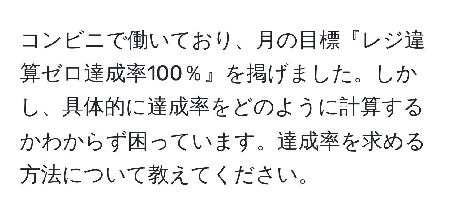 コンビニで働いており、月の目標『レジ違算ゼロ達成率100％』を掲げました。しかし、具体的に達成率をどのように計算するかわからず困っています。達成率を求める方法について教えてください。