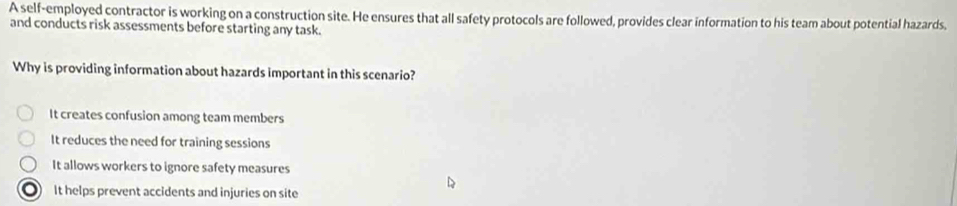 A self-employed contractor is working on a construction site. He ensures that all safety protocols are followed, provides clear information to his team about potential hazards.
and conducts risk assessments before starting any task.
Why is providing information about hazards important in this scenario?
It creates confusion among team members
It reduces the need for training sessions
It allows workers to ignore safety measures
It helps prevent accidents and injuries on site