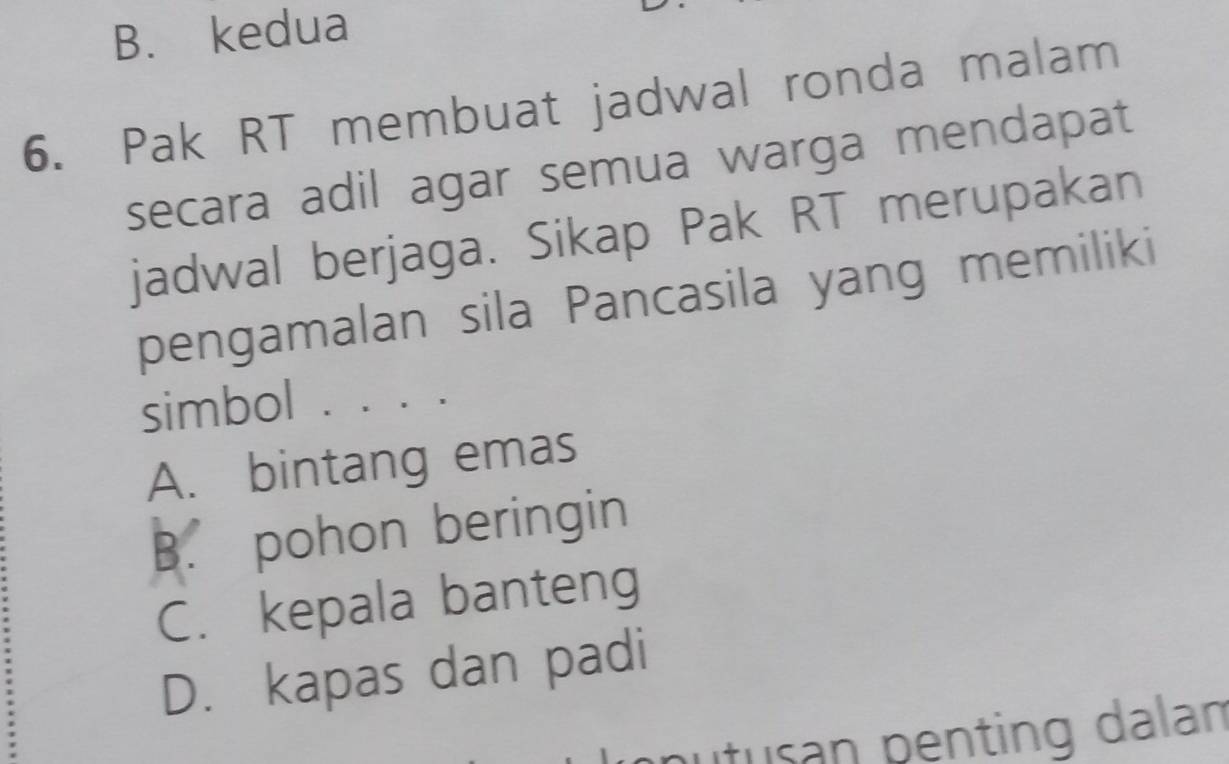 B. kedua
6. Pak RT membuat jadwal ronda malam
secara adil agar semua warga mendapat
jadwal berjaga. Sikap Pak RT merupakan
pengamalan sila Pancasila yang memiliki
simbol . ....
A. bintang emas
B. pohon beringin
C. kepala banteng
D. kapas dan padi
putusan penting dalan