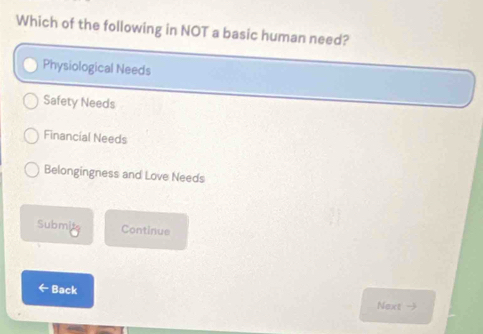 Which of the following in NOT a basic human need?
Physiological Needs
Safety Needs
Financial Needs
Belongingness and Love Needs
Submite Continue
← Back Next -