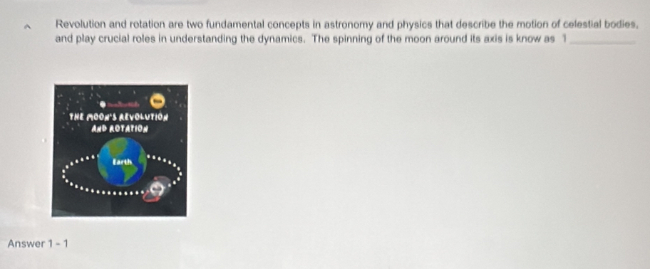 Revolution and rotation are two fundamental concepts in astronomy and physics that describe the motion of celestial bodies, 
and play crucial roles in understanding the dynamics. The spinning of the moon around its axis is know as 1 _ 
Answer 1-1