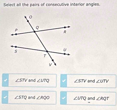 Select all the pairs of consecutive interior angles.
∠ STV and ∠ UTQ ∠ STV and ∠ UTV
∠ STQ and ∠ RQO ∠ UTQ and ∠ RQT