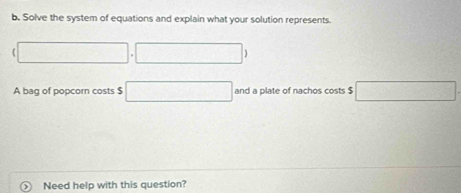 Solve the system of equations and explain what your solution represents.
(□ ,□ )
A bag of popcorn costs $ □ and a plate of nachos costs $ □. 
Need help with this question?