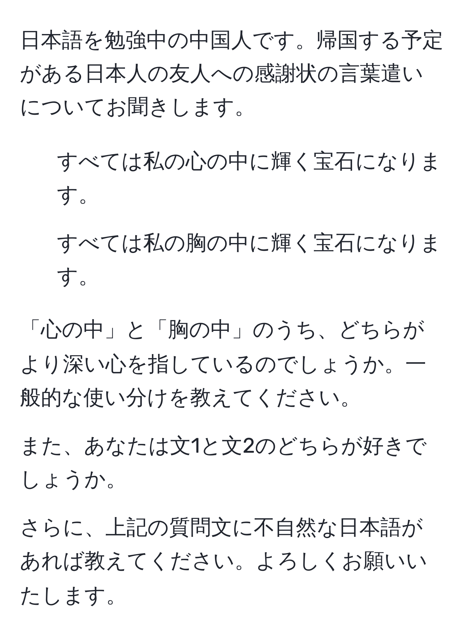 日本語を勉強中の中国人です。帰国する予定がある日本人の友人への感謝状の言葉遣いについてお聞きします。

1. すべては私の心の中に輝く宝石になります。
2. すべては私の胸の中に輝く宝石になります。

「心の中」と「胸の中」のうち、どちらがより深い心を指しているのでしょうか。一般的な使い分けを教えてください。

また、あなたは文1と文2のどちらが好きでしょうか。

さらに、上記の質問文に不自然な日本語があれば教えてください。よろしくお願いいたします。