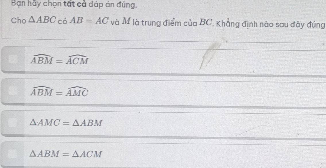 Bạn hãy chọn tất cả đáp án đúng.
Cho △ ABC có AB=AC và M là trung điểm của BC. Khẳng định nào sau đây đúng
widehat ABM=widehat ACM
widehat ABM=widehat AMC
△ AMC=△ ABM
△ ABM=△ ACM