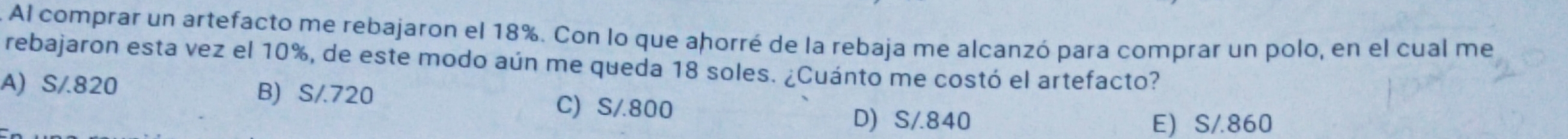 Al comprar un artefacto me rebajaron el 18%. Con lo que ahorré de la rebaja me alcanzó para comprar un polo, en el cual me
rebajaron esta vez el 10%, de este modo aún me queda 18 soles. ¿Cuánto me costó el artefacto?
A) S/.820 B) S/.720
C) S/800
D) S/.840 E) S/.860