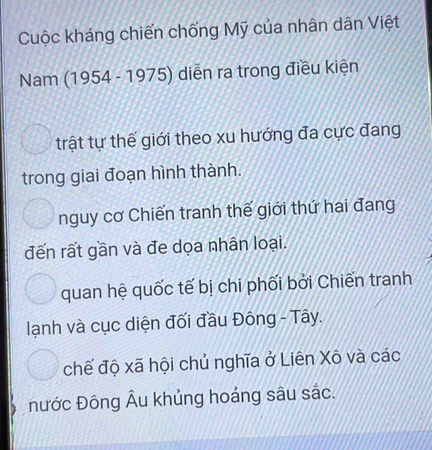 Cuộc kháng chiến chống Mỹ của nhân dân Việt
Nam (1954 - 1975) diễn ra trong điều kiện
trật tự thế giới theo xu hướng đa cực đang
trong giai đoạn hình thành.
nguy cơ Chiến tranh thế giới thứ hai đang
đến rất gần và đe dọa nhân loại.
quan hệ quốc tế bị chi phối bởi Chiến tranh
lạnh và cục diện đối đầu Đông - Tây.
chế độ xã hội chủ nghĩa ở Liên Xô và các
nước Đông Âu khủng hoảng sâu sắc.