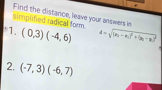 Find the distance, leave your answers in 
simplified radical form. d=sqrt((x_2)-x_1)^2+(y_2-y_1)^2
1. (0,3)(-4,6)
2. (-7,3)(-6,7)