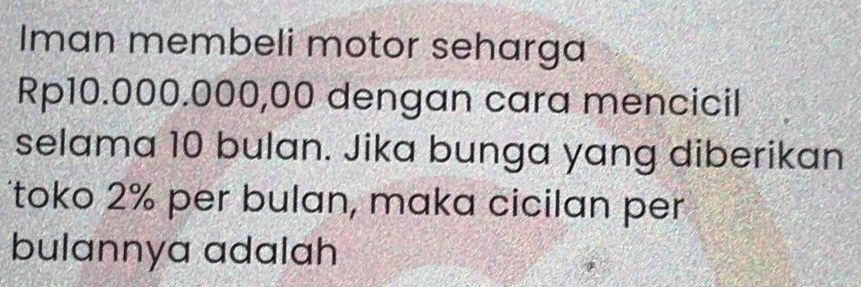 Iman membeli motor seharga
Rp10.000.000,00 dengan cara mencicil 
selama 10 bulan. Jika bunga yang diberikan 
Ttoko 2% per bulan, maka cicilan per 
bulannya adalah