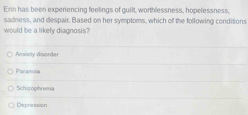 Erin has been experiencing feelings of guilt, worthlessness, hopelessness,
sadness, and despair. Based on her symptoms, which of the following conditions
would be a likely diagnosis?
Anxiety disorder
Paranoia
Schizophrenia
Depression