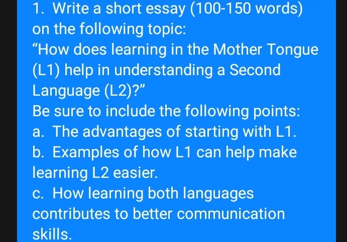 Write a short essay (100-150 words) 
on the following topic: 
“How does learning in the Mother Tongue 
(L1) help in understanding a Second 
Language (L2)?” 
Be sure to include the following points: 
a. The advantages of starting with L1. 
b. Examples of how L1 can help make 
learning L2 easier. 
c. How learning both languages 
contributes to better communication 
skills.