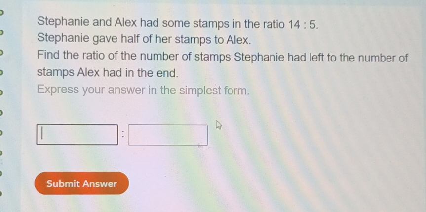 Stephanie and Alex had some stamps in the ratio 14:5. 
Stephanie gave half of her stamps to Alex. 
Find the ratio of the number of stamps Stephanie had left to the number of 
stamps Alex had in the end. 
Express your answer in the simplest form. 
: 
Submit Answer