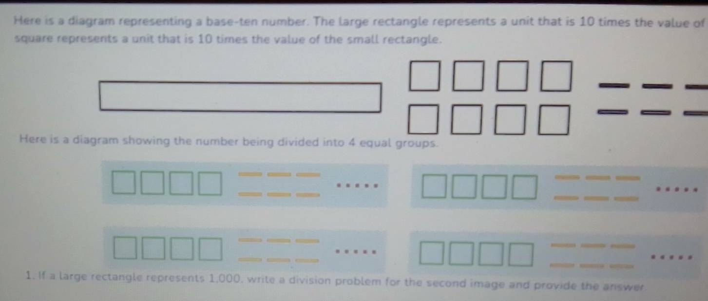 Here is a diagram representing a base-ten number. The large rectangle represents a unit that is 10 times the value of 
square represents a unit that is 10 times the value of the small rectangle. 
Here is a diagram showing the number being divided into 4 equal groups. 
_ 
_ 
__ 
_ 
_ 
_ 
_ 
_ 
_ 
_ 
_ 
_ 
_ 
_ 
_ 
_ 
__ 
_ 
1. If a large rectangle represents 1,000, write a division problem for the second image and provide the answer.