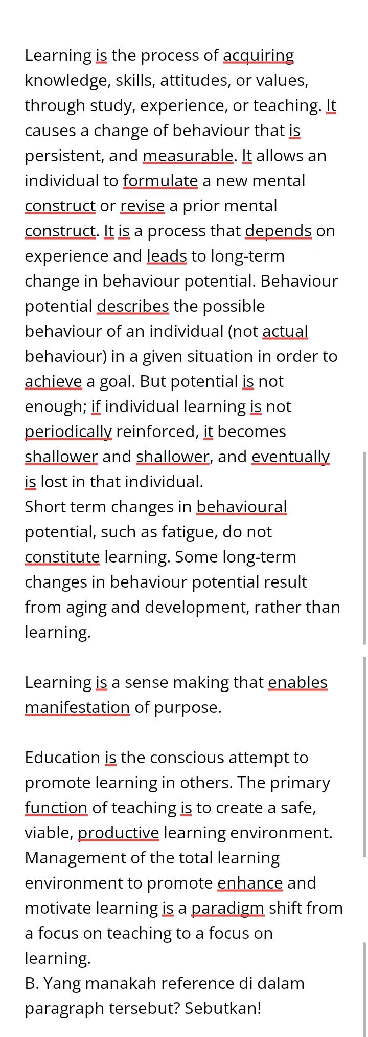 Learning is the process of acquiring 
knowledge, skills, attitudes, or values, 
through study, experience, or teaching. It 
causes a change of behaviour that is 
persistent, and measurable. It allows an 
individual to formulate a new mental 
construct or revise a prior mental 
construct. It is a process that depends on 
experience and leads to long-term 
change in behaviour potential. Behaviour 
potential describes the possible 
behaviour of an individual (not actual 
behaviour) in a given situation in order to 
achieve a goal. But potential is not 
enough; if individual learning is not 
periodically reinforced, it becomes 
shallower and shallower, and eventually 
is lost in that individual. 
Short term changes in behavioural 
potential, such as fatigue, do not 
constitute learning. Some long-term 
changes in behaviour potential result 
from aging and development, rather than 
learning. 
Learning is a sense making that enables 
manifestation of purpose. 
Education is the conscious attempt to 
promote learning in others. The primary 
function of teaching is to create a safe, 
viable, productive learning environment. 
Management of the total learning 
environment to promote enhance and 
motivate learning is a paradigm shift from 
a focus on teaching to a focus on 
learning. 
B. Yang manakah reference di dalam 
paragraph tersebut? Sebutkan!