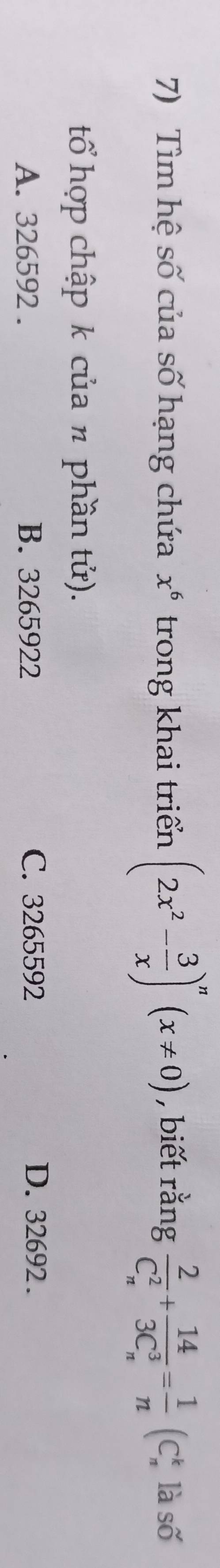 Tìm hệ số của số hạng chứa x^6 trong khai triển (2x^2- 3/x )^n(x!= 0) , biết rằng frac 2(C_n)^2+frac 14(3C_n)^3= 1/n (C_n^k là số
tổ hợp chập k của n phần tử).
A. 326592. B. 3265922 C. 3265592 D. 32692.