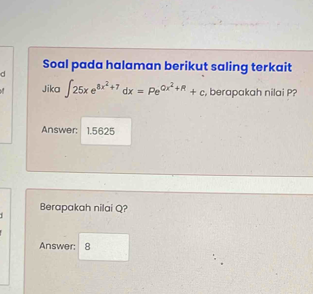 Soal pada halaman berikut saling terkait 
d 
of Jika ∈t 25xe^(8x^2)+7dx=Pe^(Qx^2)+R+c , berapakah nilai P? 
Answer: 1.5625
Berapakah nilai Q? 
Answer: 8