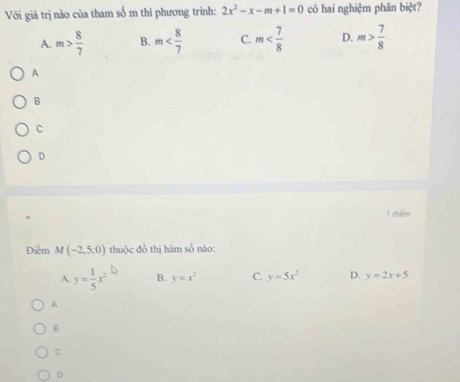 Với giá trị nào của tham số m thì phương trình: 2x^2-x-m+1=0 có hai nghiệm phân biệt?
A. m> 8/7  B. m m D. m> 7/8 
C.
A
B
C
D
1 điểm
Điểm M(-2,5;0) thuộc đồ thị hàm số nào:
A. y= 1/5 x^2 B. y=x^2 C. y=5x^2 D. y=2x+5
A
B
C
D