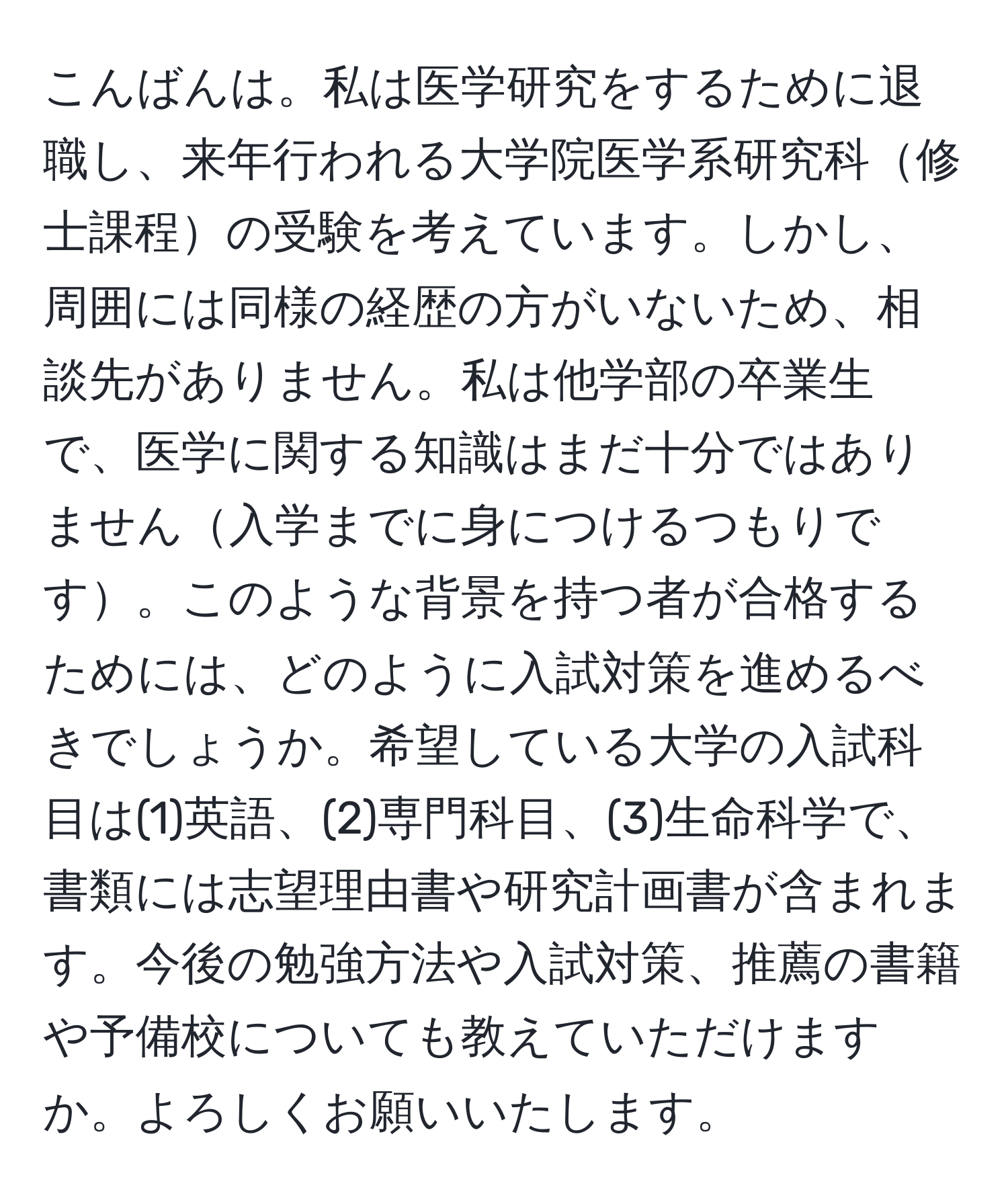 こんばんは。私は医学研究をするために退職し、来年行われる大学院医学系研究科修士課程の受験を考えています。しかし、周囲には同様の経歴の方がいないため、相談先がありません。私は他学部の卒業生で、医学に関する知識はまだ十分ではありません入学までに身につけるつもりです。このような背景を持つ者が合格するためには、どのように入試対策を進めるべきでしょうか。希望している大学の入試科目は(1)英語、(2)専門科目、(3)生命科学で、書類には志望理由書や研究計画書が含まれます。今後の勉強方法や入試対策、推薦の書籍や予備校についても教えていただけますか。よろしくお願いいたします。